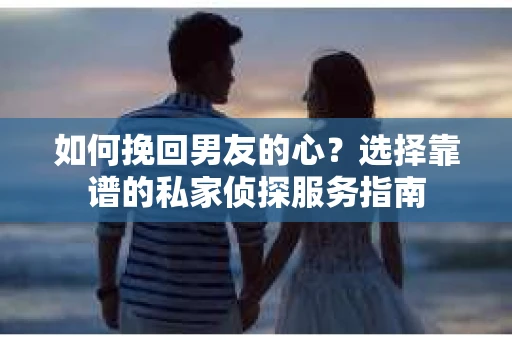 如何挽回男友的心？选择靠谱的私家侦探服务指南