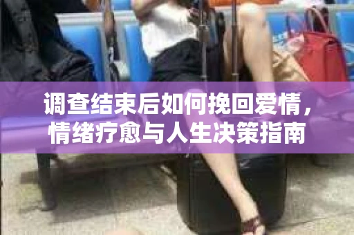 调查结束后如何挽回爱情,情绪疗愈与人生决策指南 调查结束后如何挽回爱情,情绪疗愈与人生决策指南