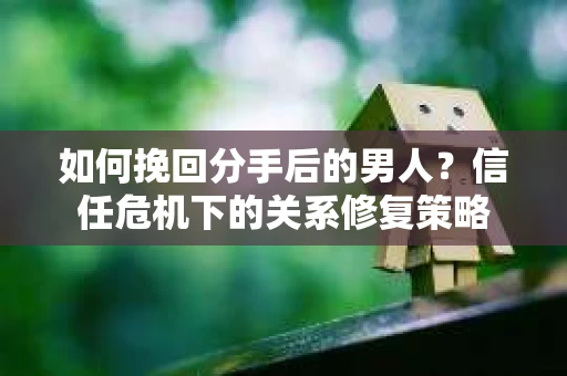 如何挽回分手后的男人？信任危机下的关系修复策略