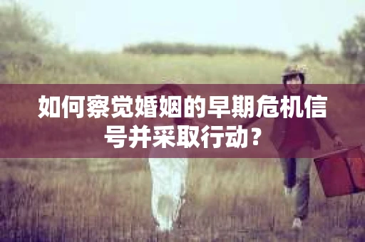 如何察觉婚姻的早期危机信号并采取行动？