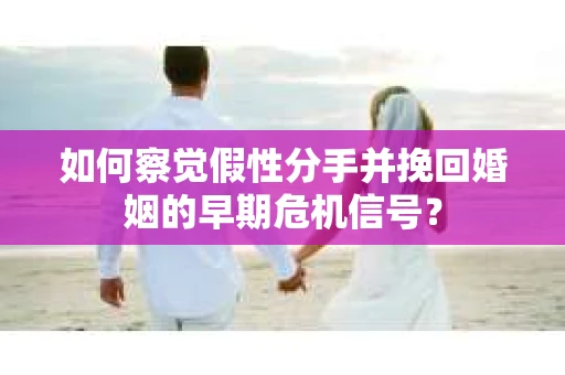 如何察觉假性分手并挽回婚姻的早期危机信号？