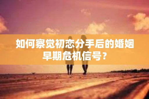 如何察觉初恋分手后的婚姻早期危机信号？