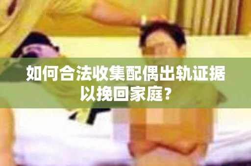 如何合法收集配偶出轨证据以挽回家庭？