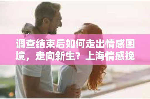 调查结束后如何走出情感困境，走向新生？上海情感挽回婚姻公司给出的专业建议
