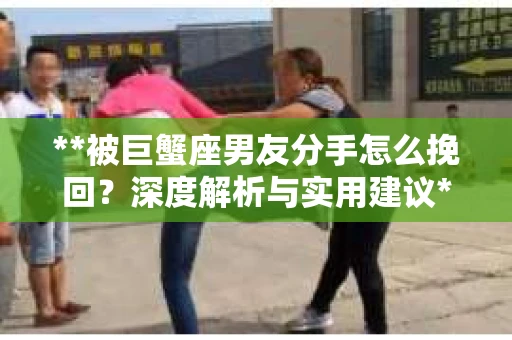**被巨蟹座男友分手怎么挽回?深度解析与实用建议** **被巨蟹座男友分手怎么挽回?深度解析与实用建议**