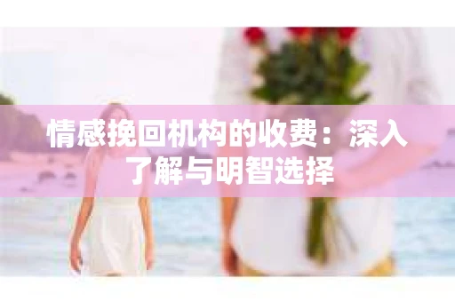 情感挽回机构的收费:深入了解与明智选择 情感挽回机构的收费:深入了解与明智选择