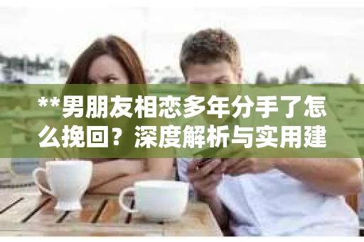 **男朋友相恋多年分手了怎么挽回？深度解析与实用建议**