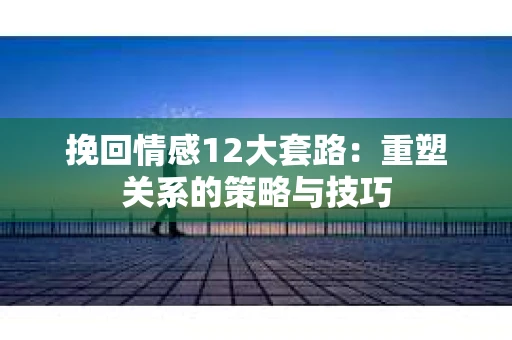 挽回情感12大套路：重塑关系的策略与技巧