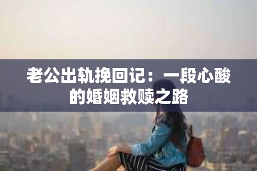 老公出轨挽回记：一段心酸的婚姻救赎之路