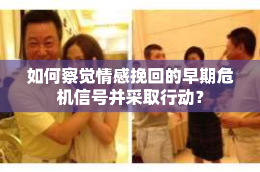 如何察觉情感挽回的早期危机信号并采取行动？