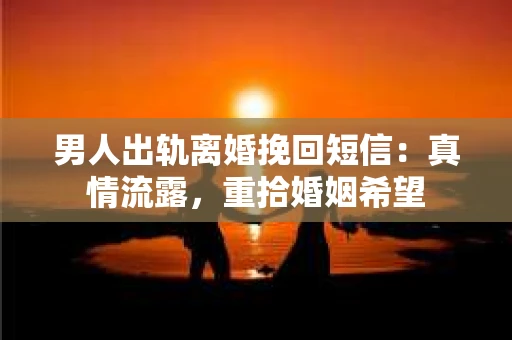男人出轨离婚挽回短信：真情流露，重拾婚姻希望