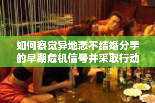 如何察觉异地恋不结婚分手的早期危机信号并采取行动？
