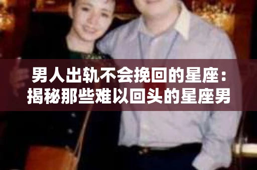 男人出轨不会挽回的星座：揭秘那些难以回头的星座男