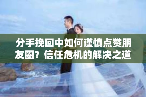 分手挽回中如何谨慎点赞朋友圈?信任危机的解决之道 分手挽回中如何谨慎点赞朋友圈?信任危机的解决之道