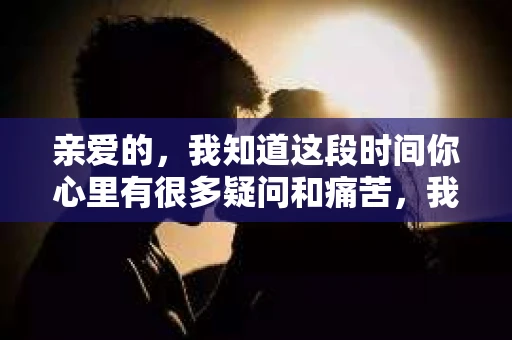 亲爱的，我知道这段时间你心里有很多疑问和痛苦，我也一样。我们在一起的时光，有欢笑也有泪水，那些美好的回忆，我永远都不会忘记。今天，我想通过这条短信，向你表达我的一些想法。
