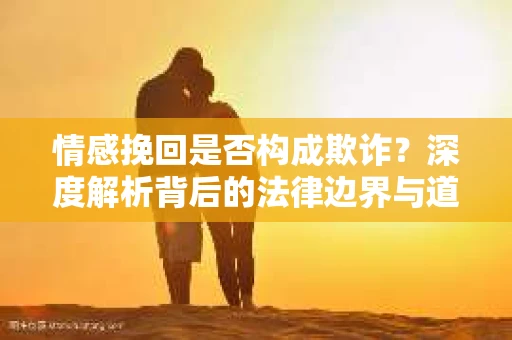 情感挽回是否构成欺诈？深度解析背后的法律边界与道德伦理