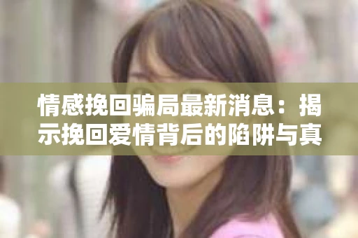情感挽回骗局最新消息：揭示挽回爱情背后的陷阱与真相