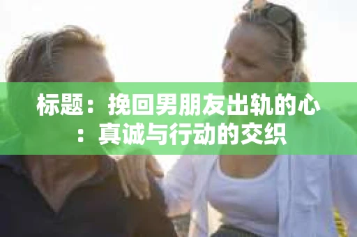 标题：挽回男朋友出轨的心：真诚与行动的交织