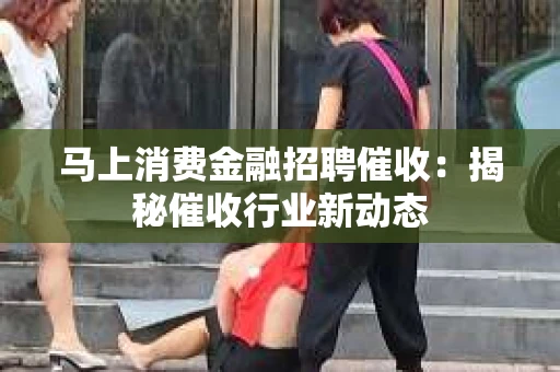 马上消费金融招聘催收：揭秘催收行业新动态