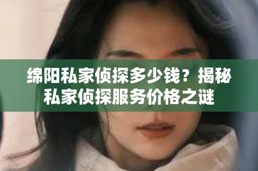 绵阳私家侦探多少钱？揭秘私家侦探服务价格之谜