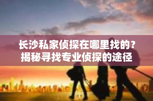 长沙私家侦探在哪里找的？揭秘寻找专业侦探的途径