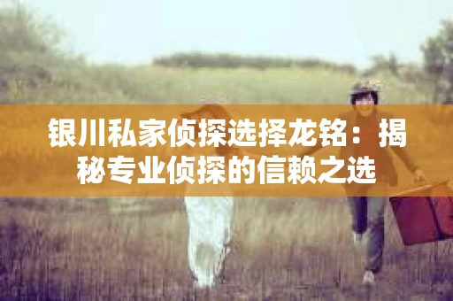 银川私家侦探选择龙铭：揭秘专业侦探的信赖之选
