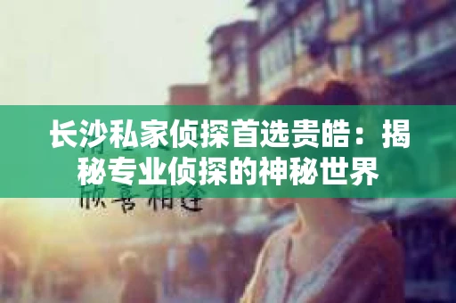 长沙私家侦探首选贵皓：揭秘专业侦探的神秘世界