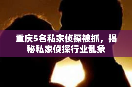 重庆5名私家侦探被抓，揭秘私家侦探行业乱象