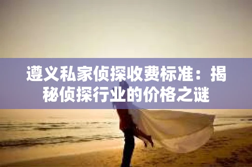 遵义私家侦探收费标准：揭秘侦探行业的价格之谜