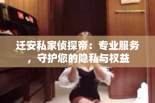 迁安私家侦探帝：专业服务，守护您的隐私与权益