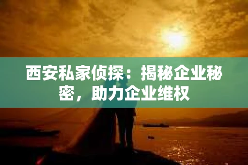 西安私家侦探：揭秘企业秘密，助力企业维权