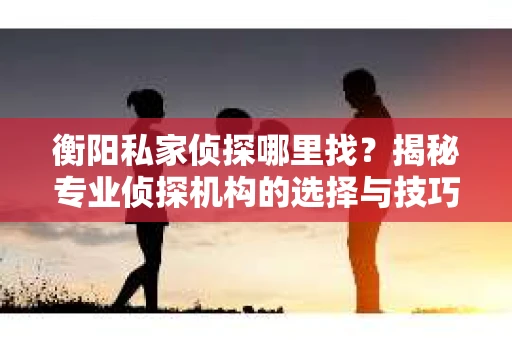 衡阳私家侦探哪里找？揭秘专业侦探机构的选择与技巧