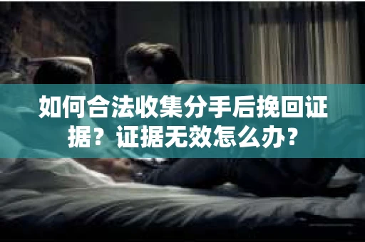 如何合法收集分手后挽回证据？证据无效怎么办？
