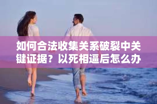 如何合法收集关系破裂中关键证据？以死相逼后怎么办？