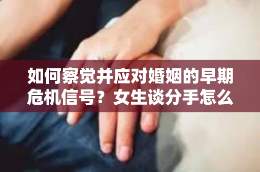 如何察觉并应对婚姻的早期危机信号？女生谈分手怎么挽回
