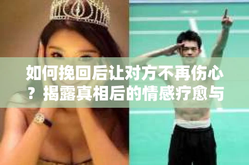 如何挽回后让对方不再伤心？揭露真相后的情感疗愈与前行计划