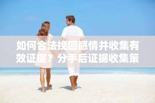 如何合法挽回感情并收集有效证据？分手后证据收集策略