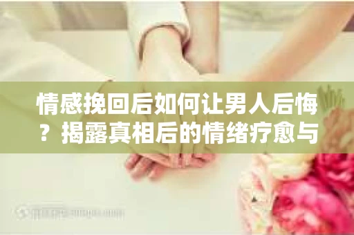 情感挽回后如何让男人后悔？揭露真相后的情绪疗愈与人生决策