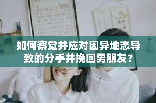 如何察觉并应对因异地恋导致的分手并挽回男朋友？