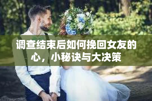 调查结束后如何挽回女友的心，小秘诀与大决策