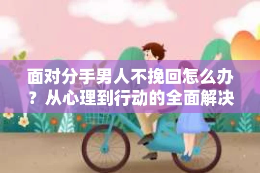 面对分手男人不挽回怎么办？从心理到行动的全面解决方案