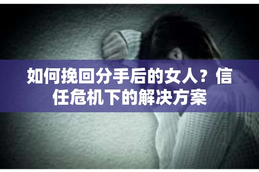 如何挽回分手后的女人？信任危机下的解决方案