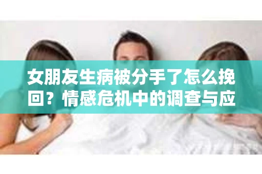 女朋友生病被分手了怎么挽回?情感危机中的调查与应对策略 女朋友生病被分手了怎么挽回?情感危机中的调查与应对策略