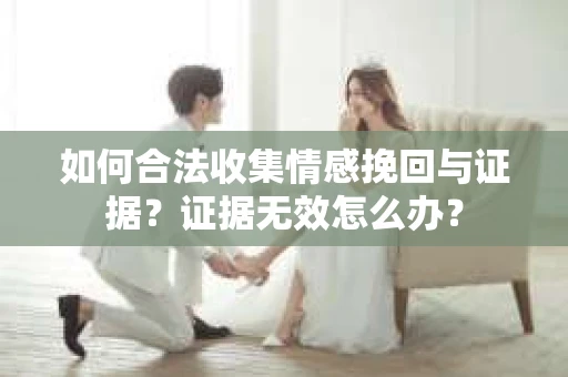 如何合法收集情感挽回与证据?证据无效怎么办? 如何合法收集情感挽回与证据?证据无效怎么办?