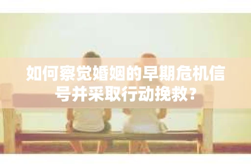 如何察觉婚姻的早期危机信号并采取行动挽救？