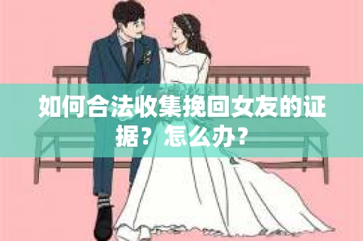 如何合法收集挽回女友的证据?怎么办? 如何合法收集挽回女友的证据?怎么办?
