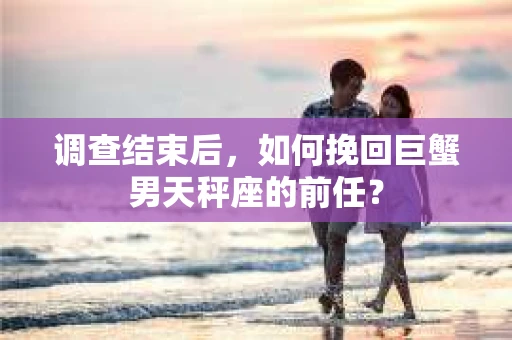调查结束后，如何挽回巨蟹男天秤座的前任？