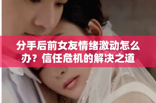 分手后前女友情绪激动怎么办?信任危机的解决之道 分手后前女友情绪激动怎么办?信任危机的解决之道