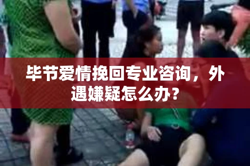 毕节爱情挽回专业咨询，外遇嫌疑怎么办？