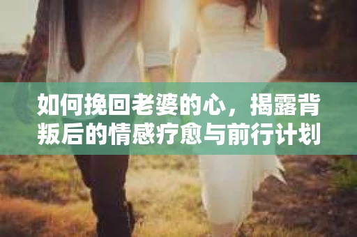 如何挽回老婆的心，揭露背叛后的情感疗愈与前行计划